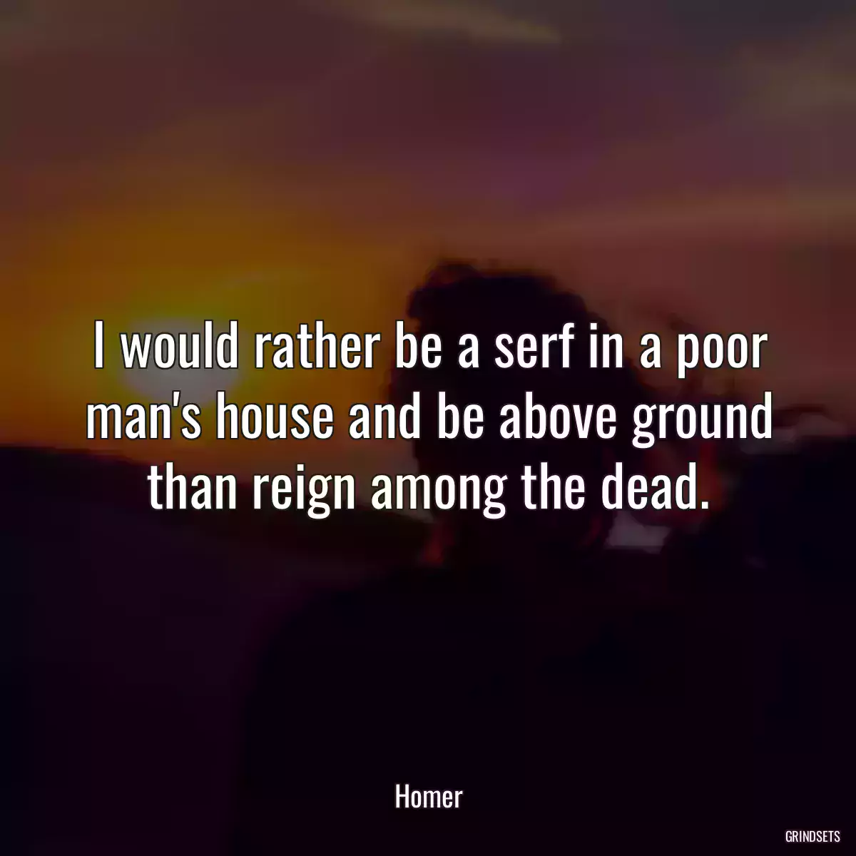 I would rather be a serf in a poor man\'s house and be above ground than reign among the dead.