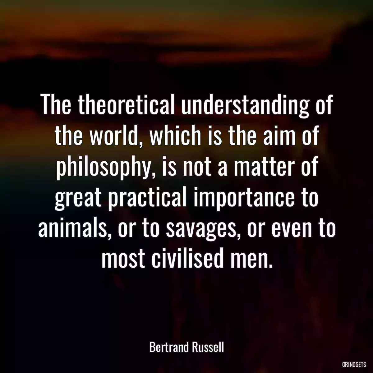 The theoretical understanding of the world, which is the aim of philosophy, is not a matter of great practical importance to animals, or to savages, or even to most civilised men.