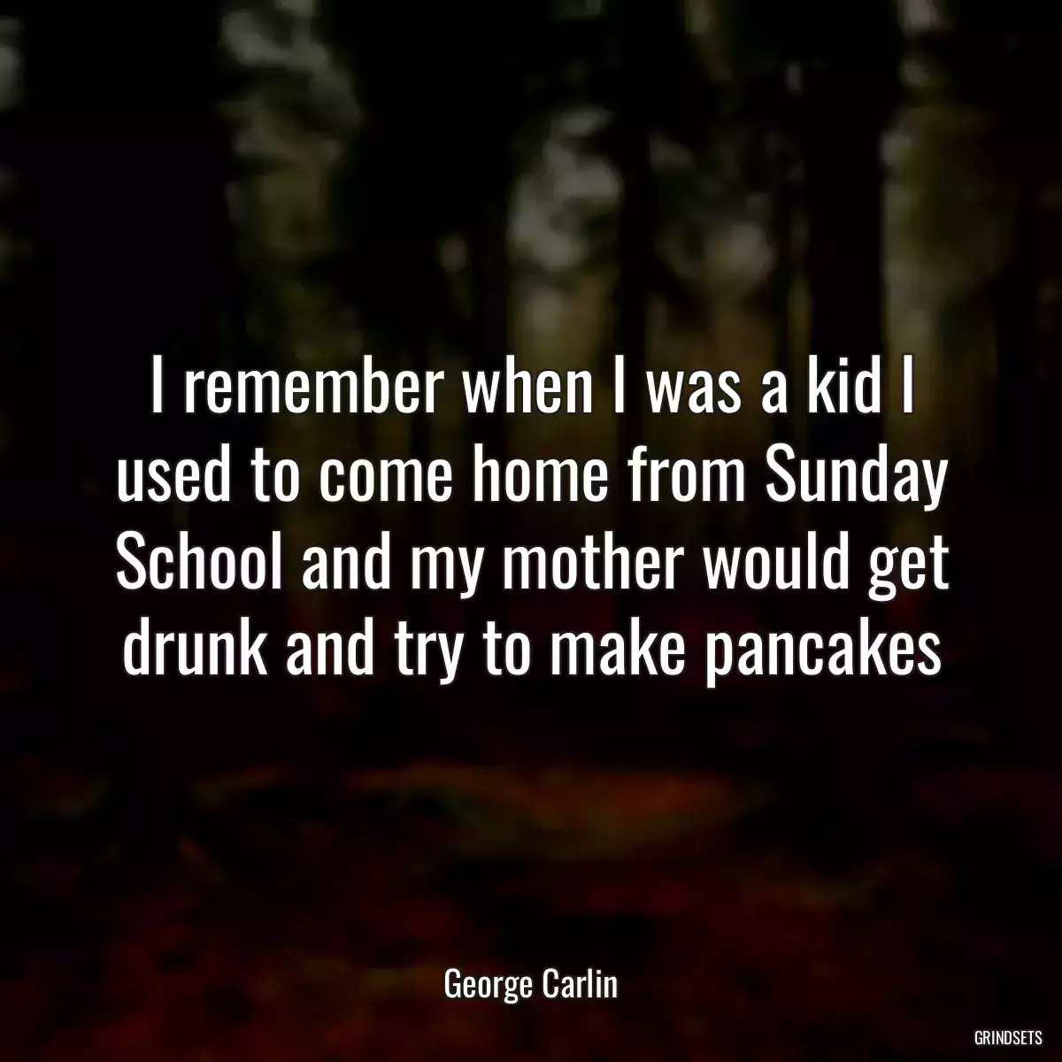 I remember when I was a kid I used to come home from Sunday School and my mother would get drunk and try to make pancakes