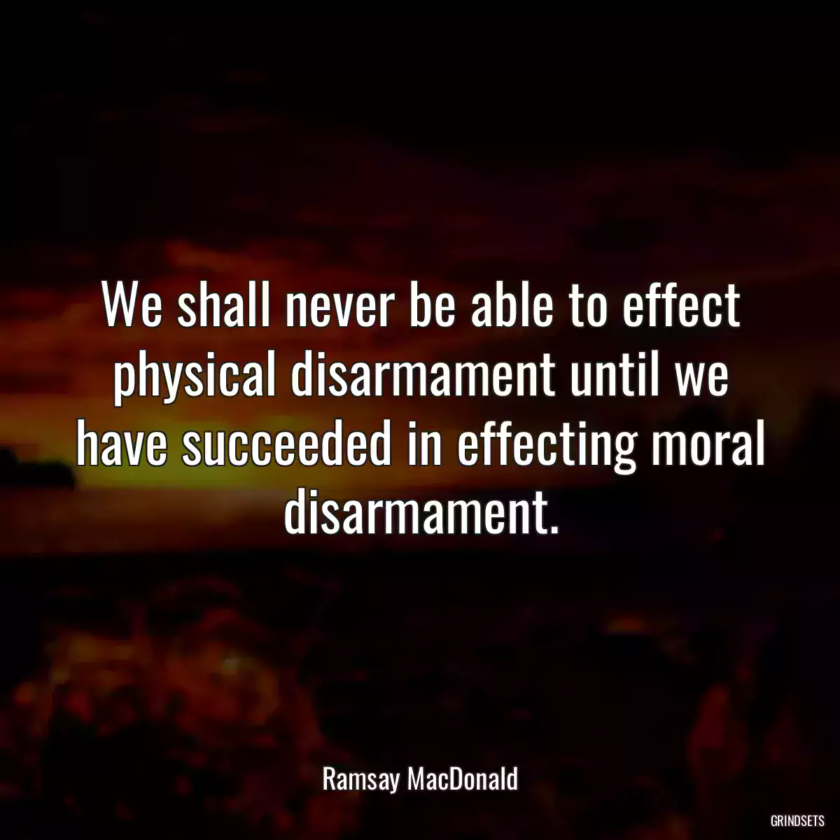 We shall never be able to effect physical disarmament until we have succeeded in effecting moral disarmament.