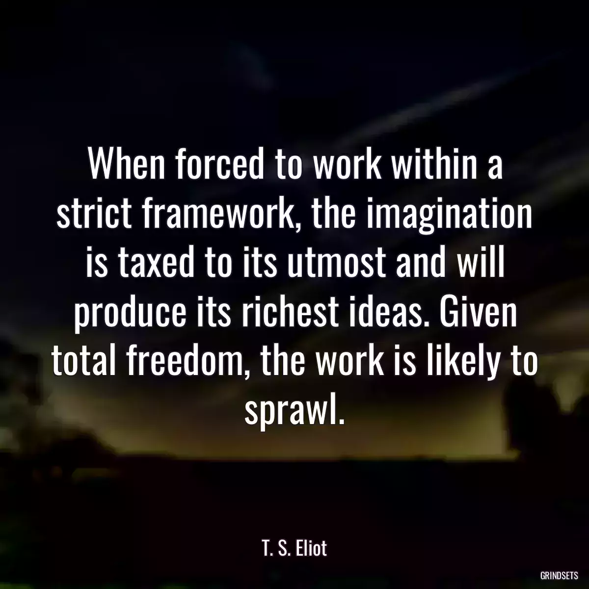 When forced to work within a strict framework, the imagination is taxed to its utmost and will produce its richest ideas. Given total freedom, the work is likely to sprawl.
