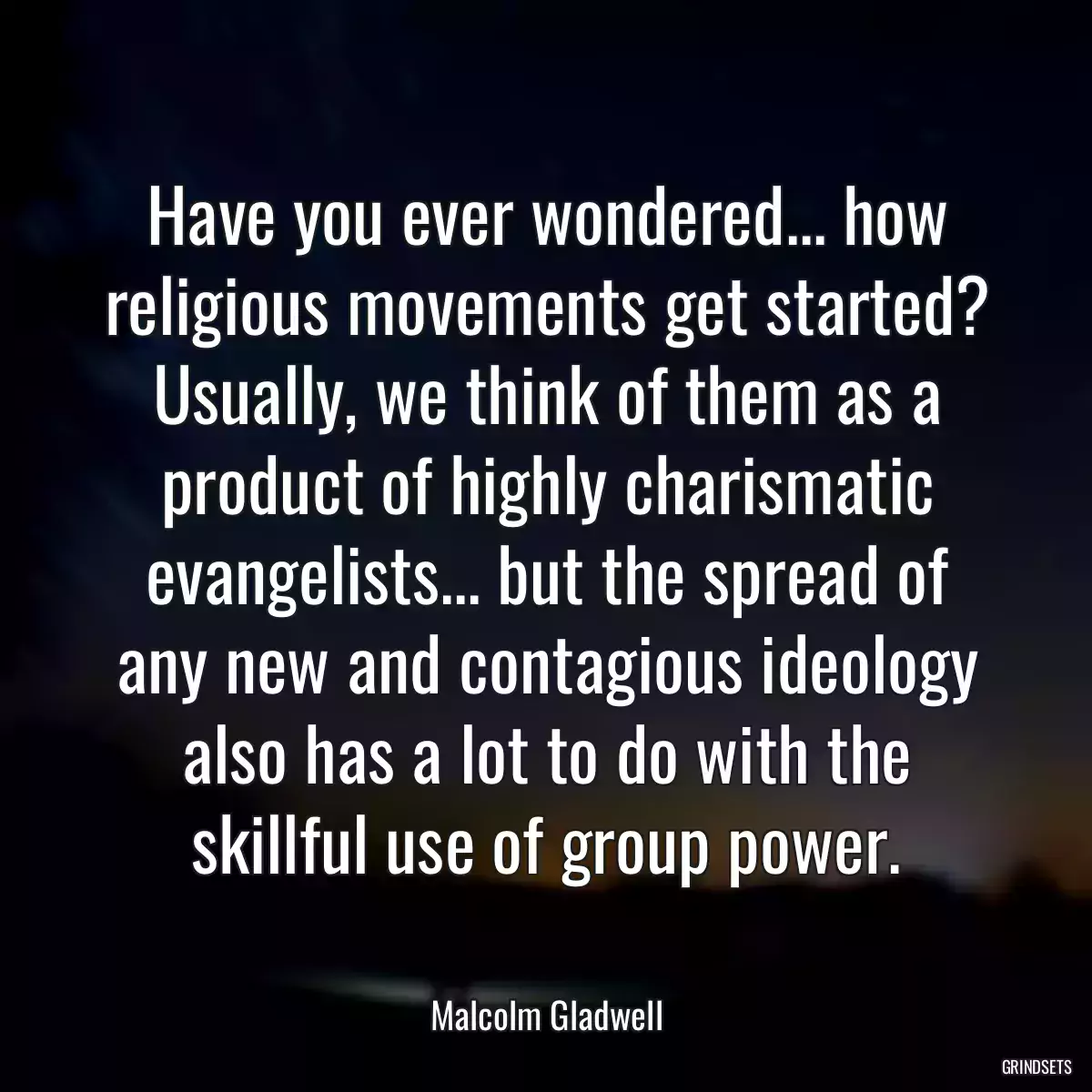 Have you ever wondered... how religious movements get started? Usually, we think of them as a product of highly charismatic evangelists... but the spread of any new and contagious ideology also has a lot to do with the skillful use of group power.