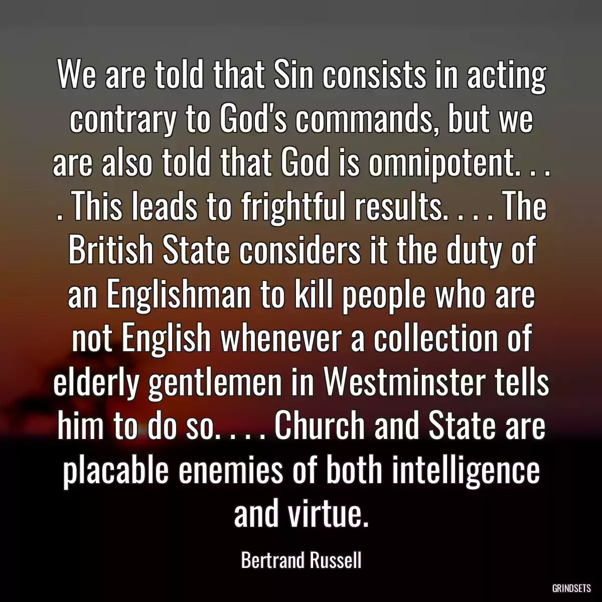 We are told that Sin consists in acting contrary to God\'s commands, but we are also told that God is omnipotent. . . . This leads to frightful results. . . . The British State considers it the duty of an Englishman to kill people who are not English whenever a collection of elderly gentlemen in Westminster tells him to do so. . . . Church and State are placable enemies of both intelligence and virtue.