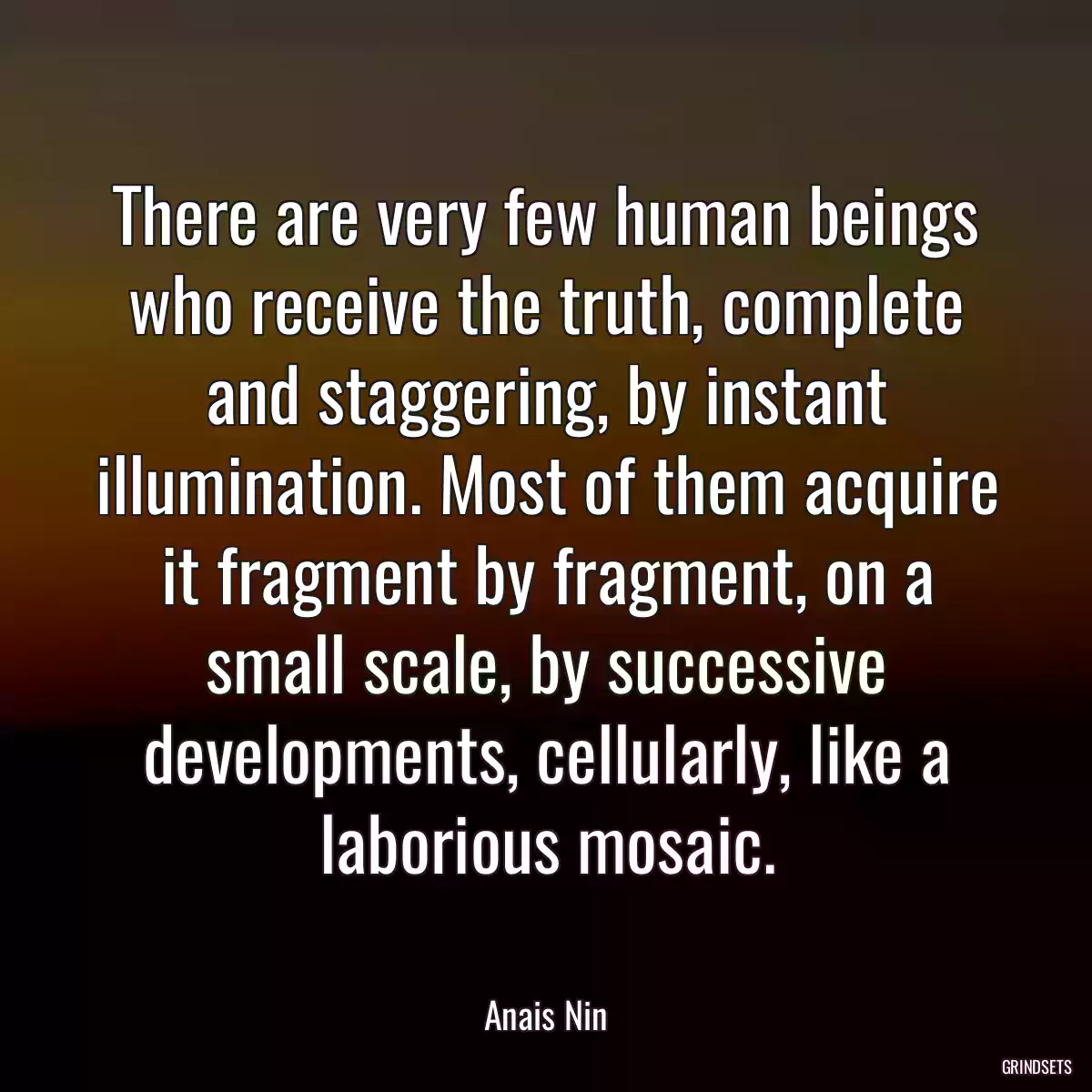 There are very few human beings who receive the truth, complete and staggering, by instant illumination. Most of them acquire it fragment by fragment, on a small scale, by successive developments, cellularly, like a laborious mosaic.