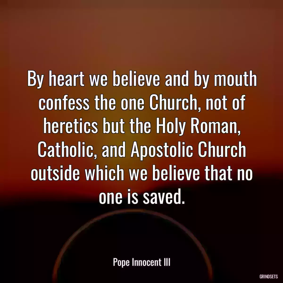 By heart we believe and by mouth confess the one Church, not of heretics but the Holy Roman, Catholic, and Apostolic Church outside which we believe that no one is saved.