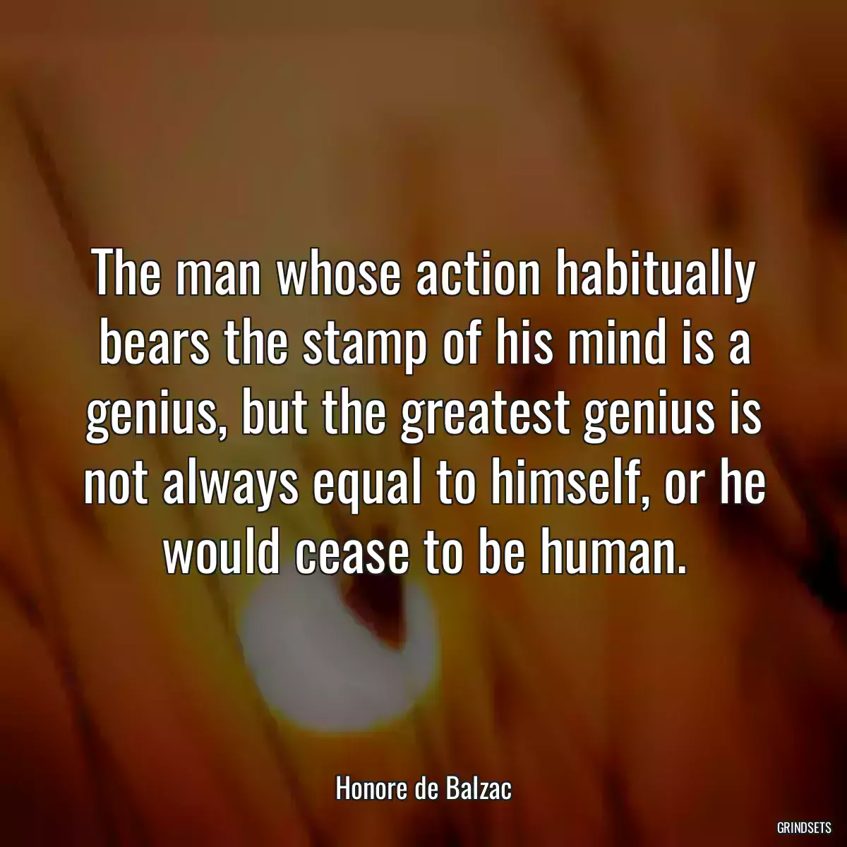 The man whose action habitually bears the stamp of his mind is a genius, but the greatest genius is not always equal to himself, or he would cease to be human.