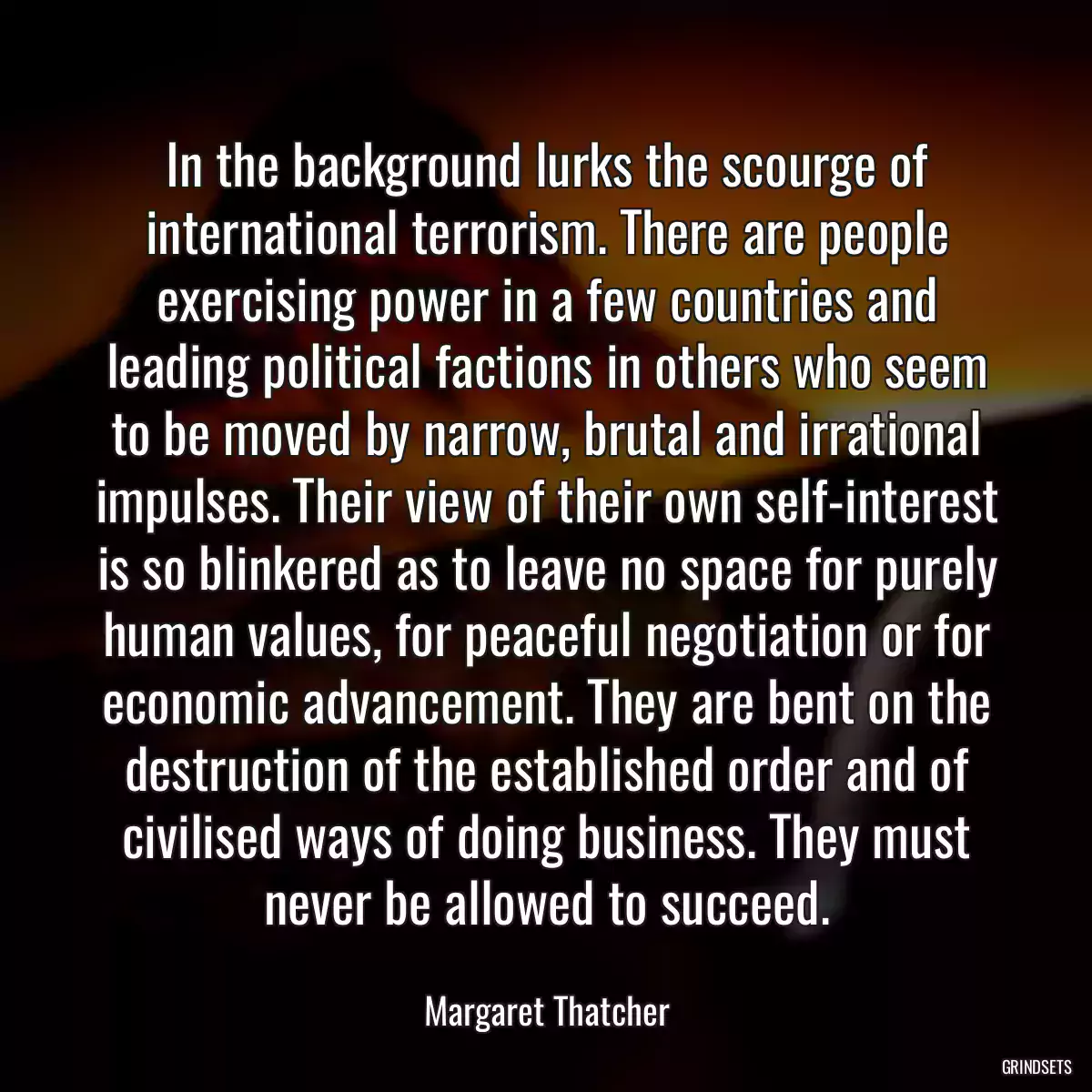 In the background lurks the scourge of international terrorism. There are people exercising power in a few countries and leading political factions in others who seem to be moved by narrow, brutal and irrational impulses. Their view of their own self-interest is so blinkered as to leave no space for purely human values, for peaceful negotiation or for economic advancement. They are bent on the destruction of the established order and of civilised ways of doing business. They must never be allowed to succeed.