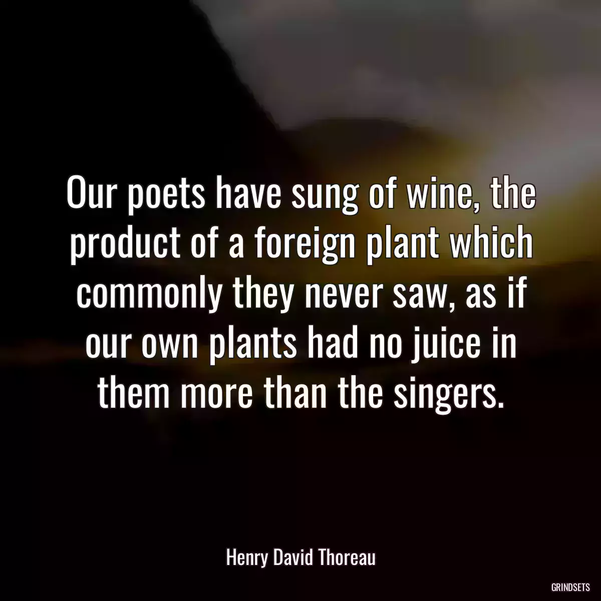 Our poets have sung of wine, the product of a foreign plant which commonly they never saw, as if our own plants had no juice in them more than the singers.