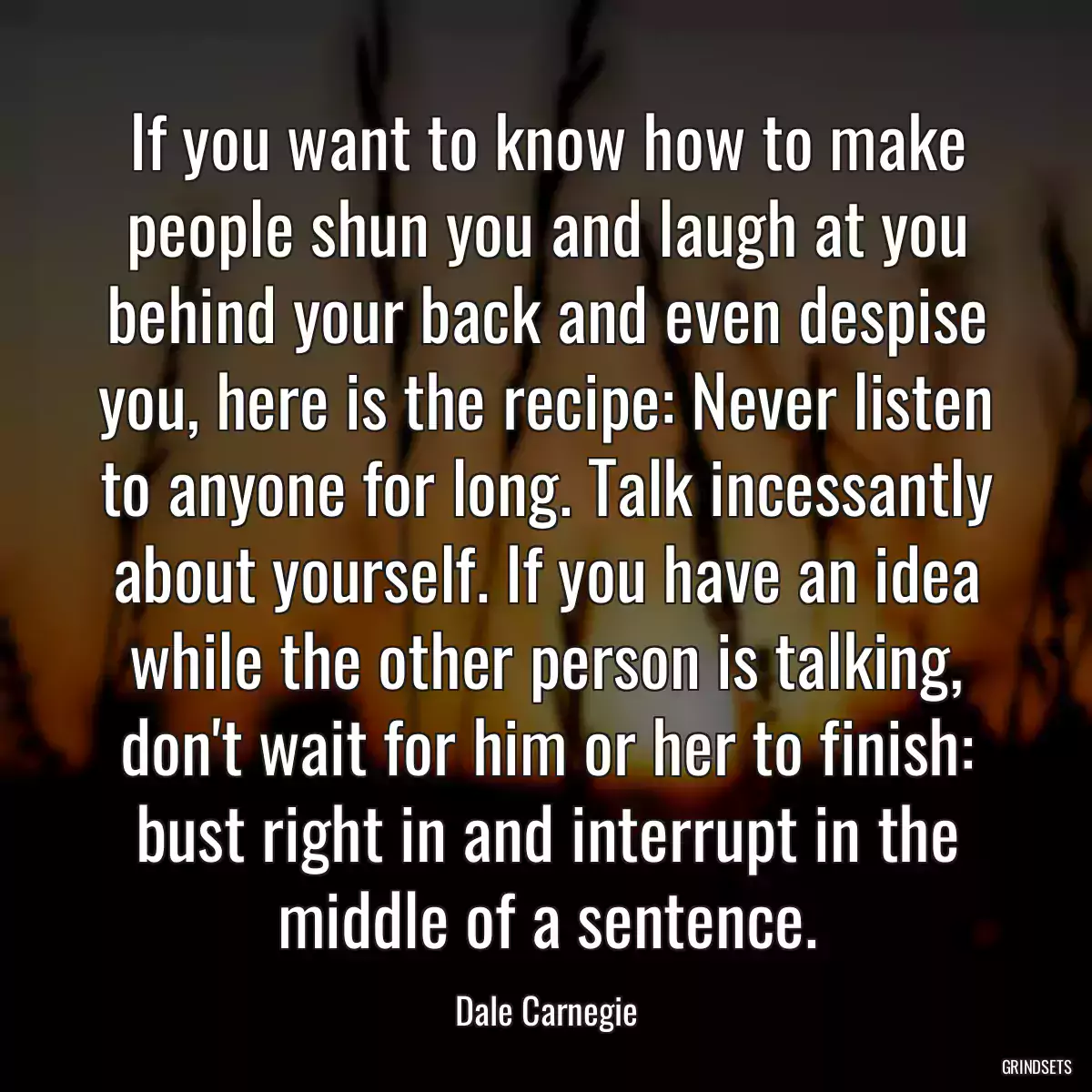 If you want to know how to make people shun you and laugh at you behind your back and even despise you, here is the recipe: Never listen to anyone for long. Talk incessantly about yourself. If you have an idea while the other person is talking, don\'t wait for him or her to finish: bust right in and interrupt in the middle of a sentence.