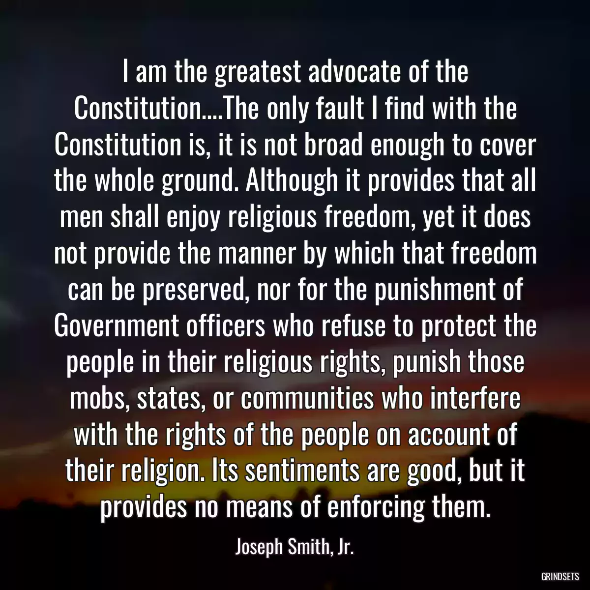 I am the greatest advocate of the Constitution....The only fault I find with the Constitution is, it is not broad enough to cover the whole ground. Although it provides that all men shall enjoy religious freedom, yet it does not provide the manner by which that freedom can be preserved, nor for the punishment of Government officers who refuse to protect the people in their religious rights, punish those mobs, states, or communities who interfere with the rights of the people on account of their religion. Its sentiments are good, but it provides no means of enforcing them.