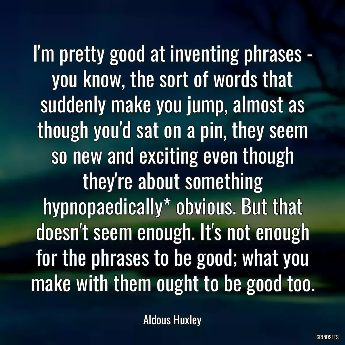 I\'m pretty good at inventing phrases - you know, the sort of words that suddenly make you jump, almost as though you\'d sat on a pin, they seem so new and exciting even though they\'re about something hypnopaedically* obvious. But that doesn\'t seem enough. It\'s not enough for the phrases to be good; what you make with them ought to be good too.