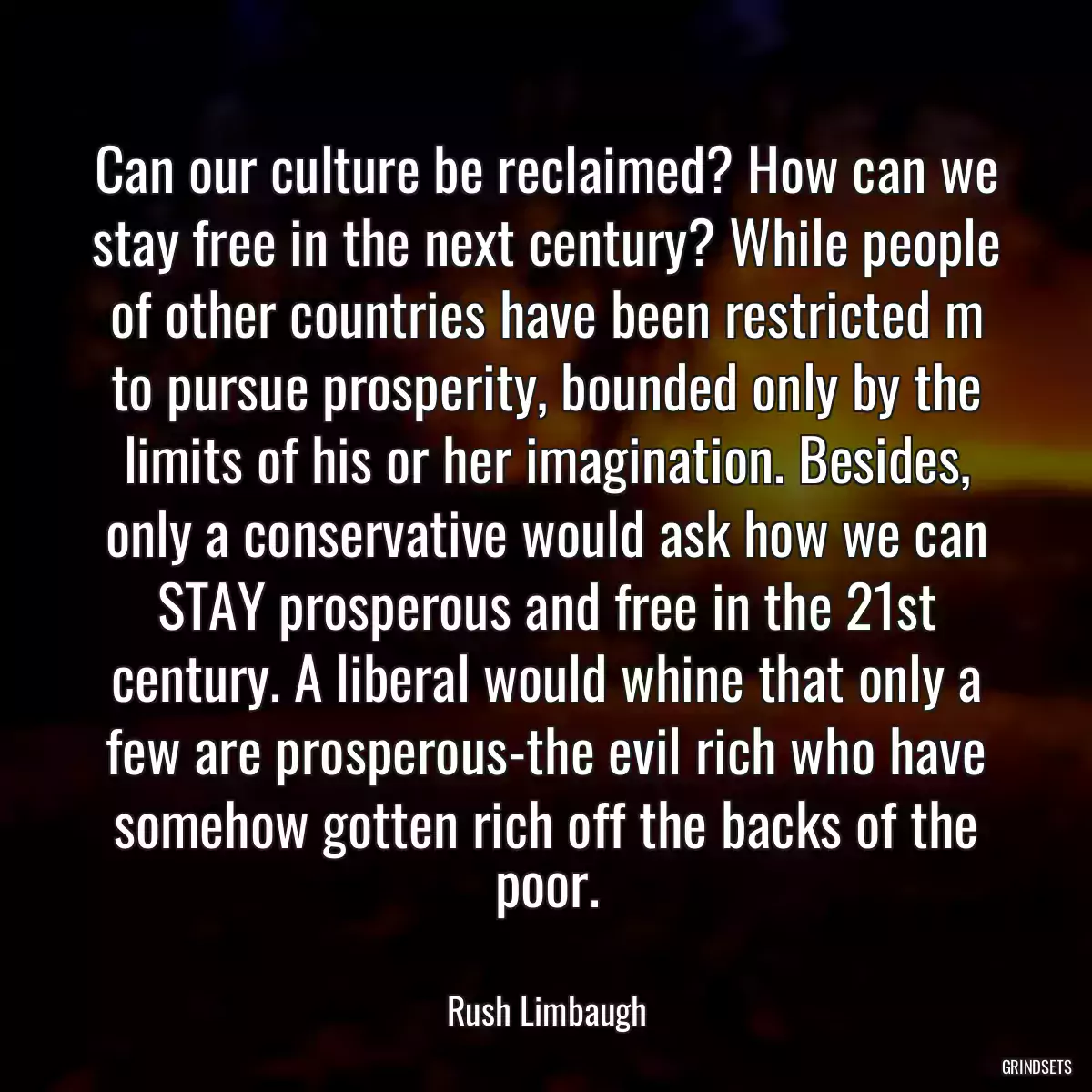 Can our culture be reclaimed? How can we stay free in the next century? While people of other countries have been restricted m to pursue prosperity, bounded only by the limits of his or her imagination. Besides, only a conservative would ask how we can STAY prosperous and free in the 21st century. A liberal would whine that only a few are prosperous-the evil rich who have somehow gotten rich off the backs of the poor.