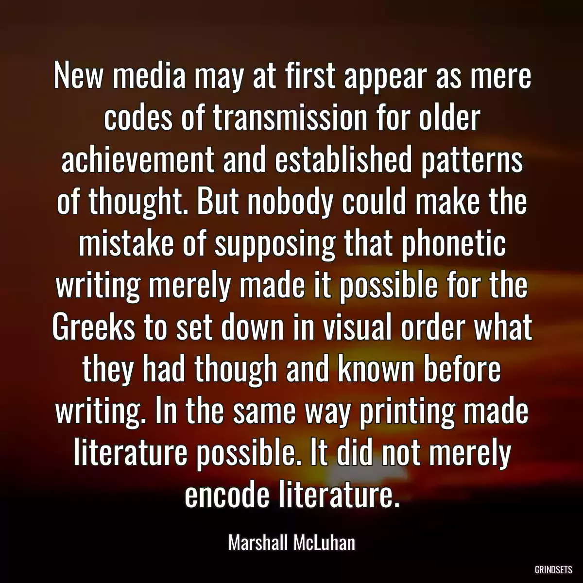 New media may at first appear as mere codes of transmission for older achievement and established patterns of thought. But nobody could make the mistake of supposing that phonetic writing merely made it possible for the Greeks to set down in visual order what they had though and known before writing. In the same way printing made literature possible. It did not merely encode literature.