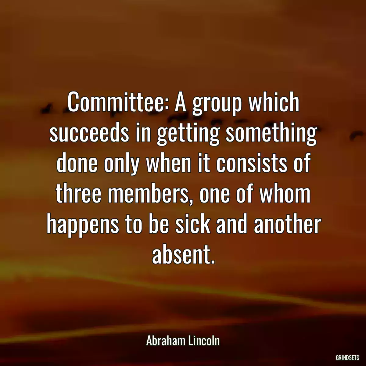 Committee: A group which succeeds in getting something done only when it consists of three members, one of whom happens to be sick and another absent.