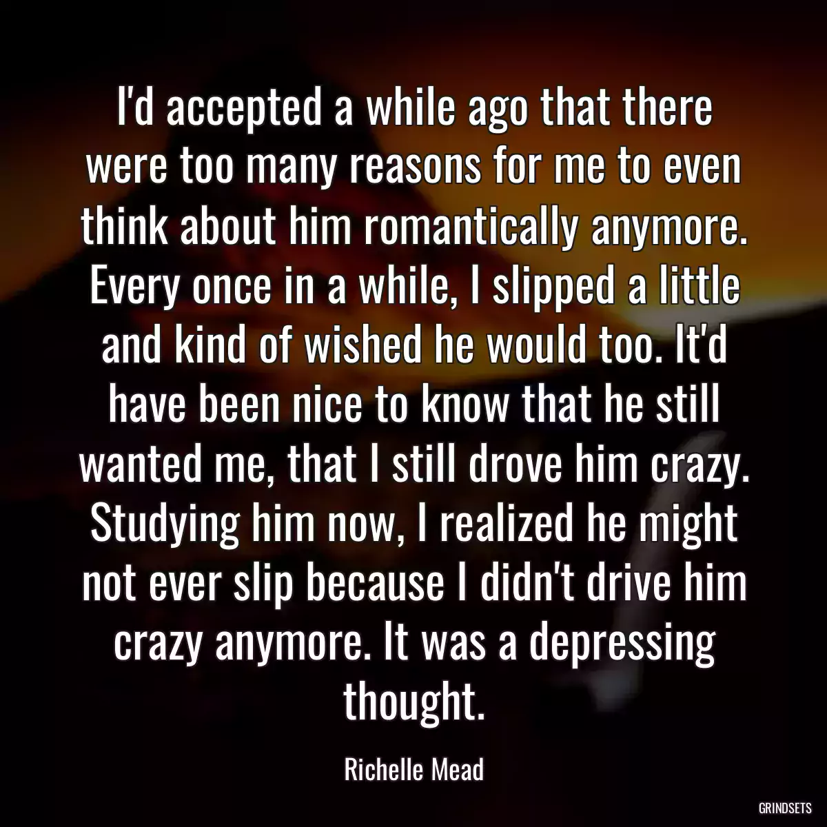 I\'d accepted a while ago that there were too many reasons for me to even think about him romantically anymore. Every once in a while, I slipped a little and kind of wished he would too. It\'d have been nice to know that he still wanted me, that I still drove him crazy. Studying him now, I realized he might not ever slip because I didn\'t drive him crazy anymore. It was a depressing thought.