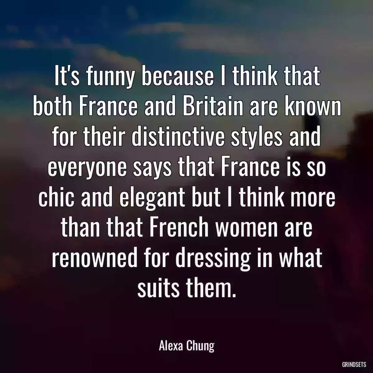 It\'s funny because I think that both France and Britain are known for their distinctive styles and everyone says that France is so chic and elegant but I think more than that French women are renowned for dressing in what suits them.