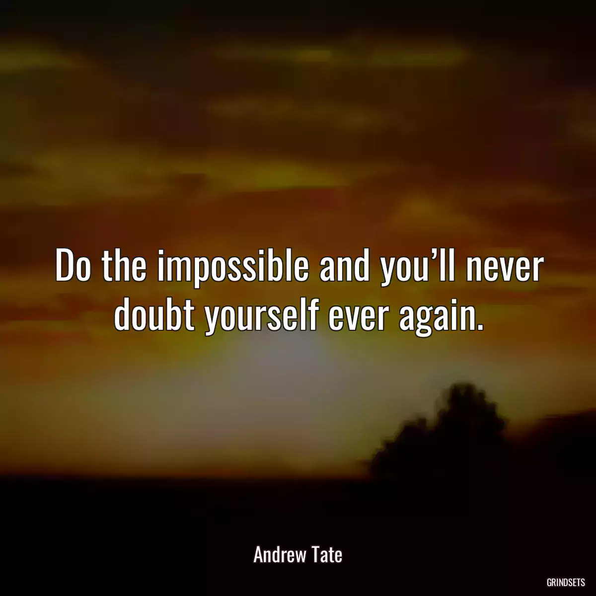 Do the impossible and you’ll never doubt yourself ever again.