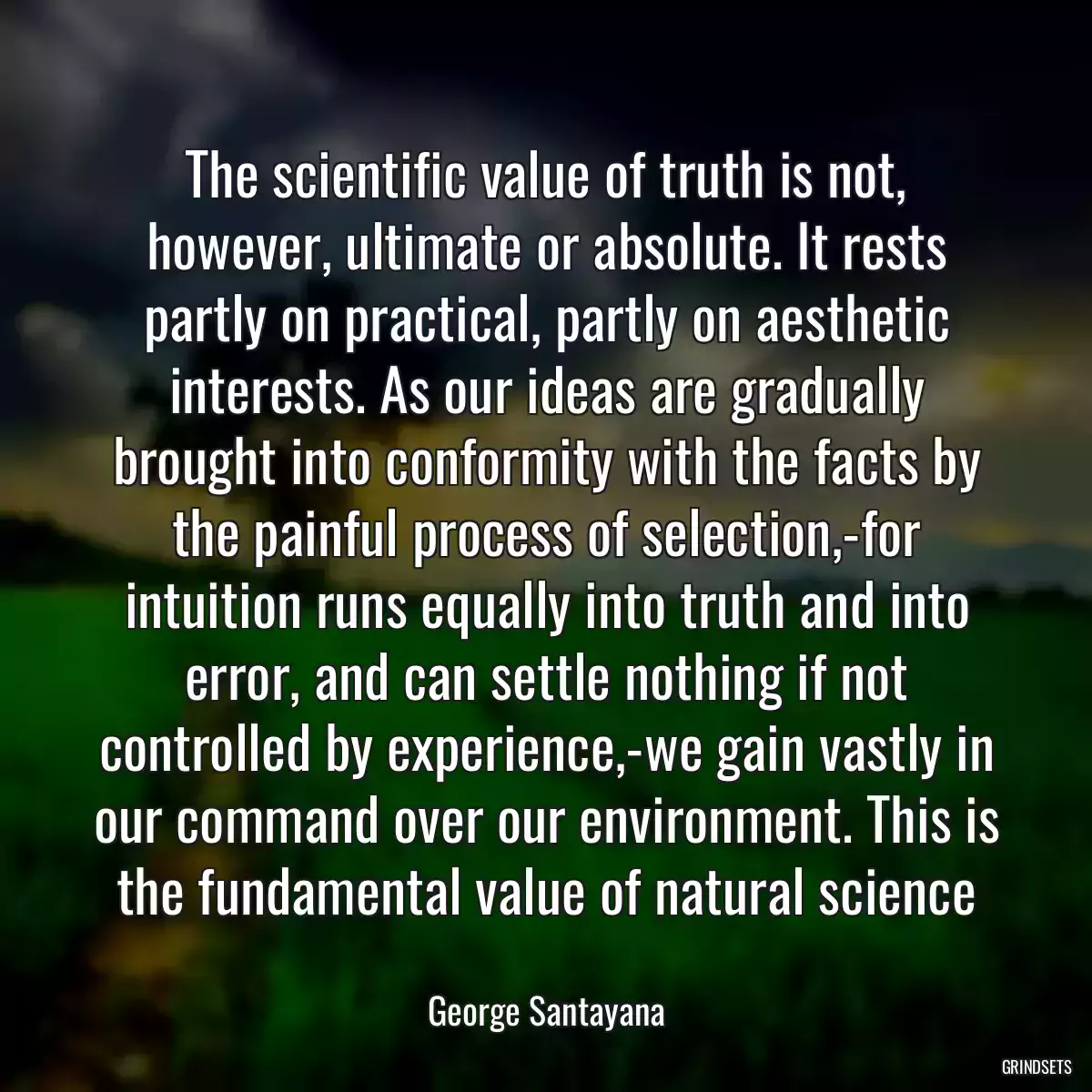 The scientific value of truth is not, however, ultimate or absolute. It rests partly on practical, partly on aesthetic interests. As our ideas are gradually brought into conformity with the facts by the painful process of selection,-for intuition runs equally into truth and into error, and can settle nothing if not controlled by experience,-we gain vastly in our command over our environment. This is the fundamental value of natural science