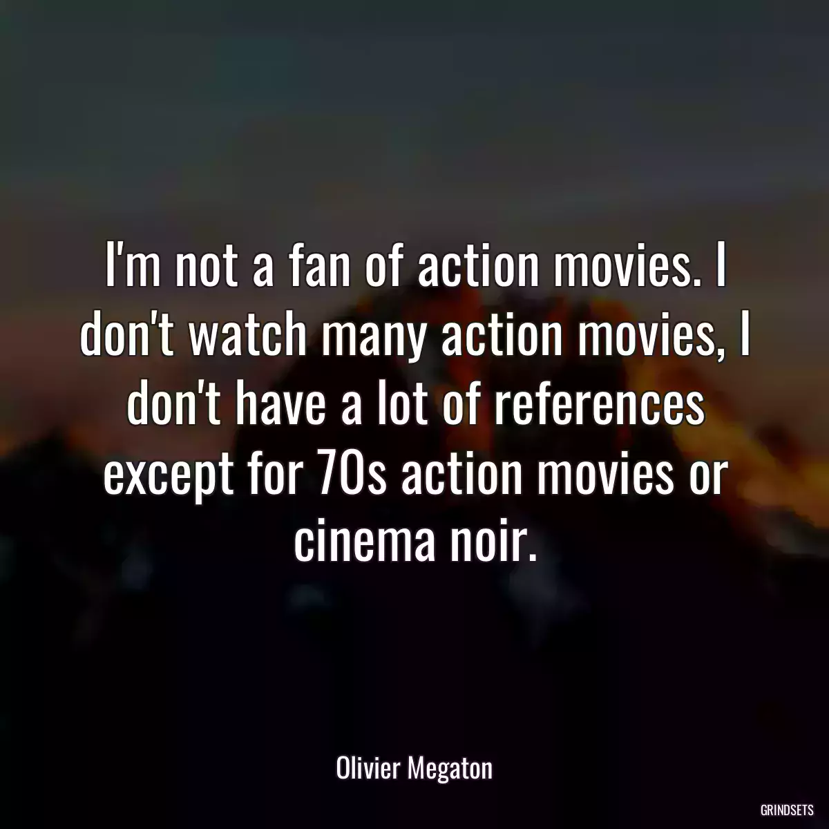 I\'m not a fan of action movies. I don\'t watch many action movies, I don\'t have a lot of references except for 70s action movies or cinema noir.