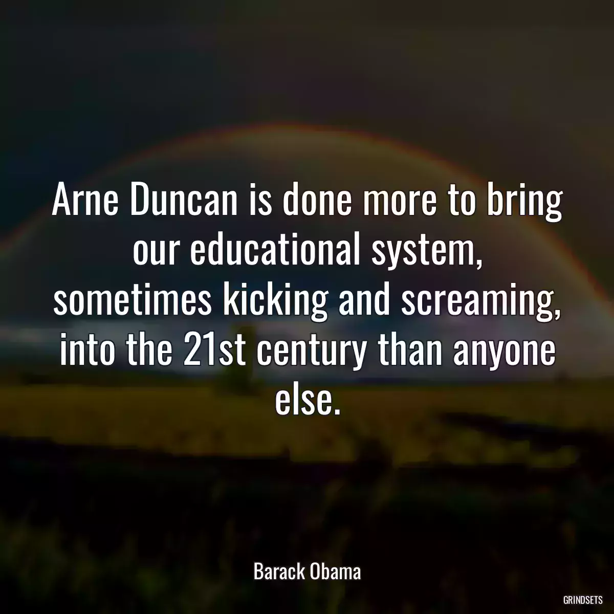 Arne Duncan is done more to bring our educational system, sometimes kicking and screaming, into the 21st century than anyone else.