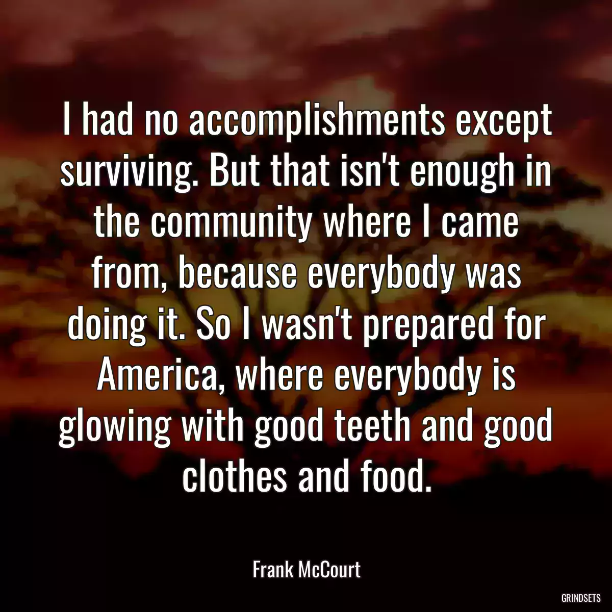 I had no accomplishments except surviving. But that isn\'t enough in the community where I came from, because everybody was doing it. So I wasn\'t prepared for America, where everybody is glowing with good teeth and good clothes and food.