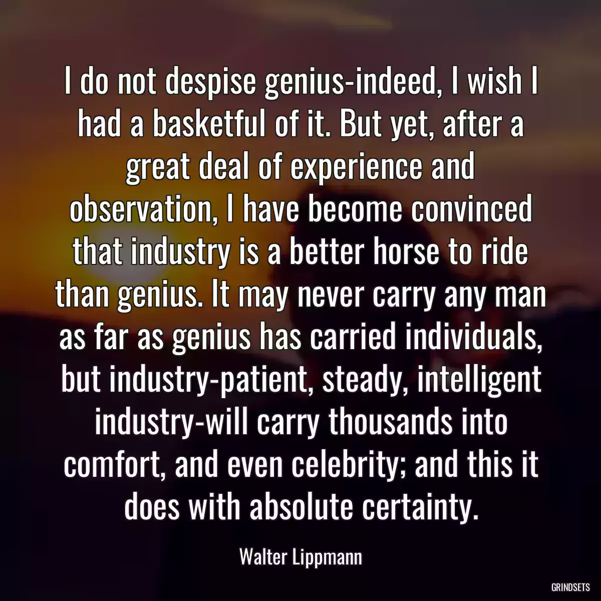 I do not despise genius-indeed, I wish I had a basketful of it. But yet, after a great deal of experience and observation, I have become convinced that industry is a better horse to ride than genius. It may never carry any man as far as genius has carried individuals, but industry-patient, steady, intelligent industry-will carry thousands into comfort, and even celebrity; and this it does with absolute certainty.