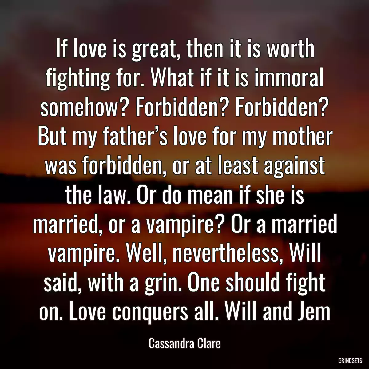 If love is great, then it is worth fighting for. What if it is immoral somehow? Forbidden? Forbidden? But my father’s love for my mother was forbidden, or at least against the law. Or do mean if she is married, or a vampire? Or a married vampire. Well, nevertheless, Will said, with a grin. One should fight on. Love conquers all. Will and Jem