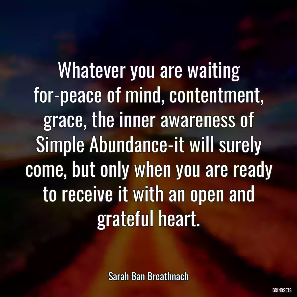 Whatever you are waiting for-peace of mind, contentment, grace, the inner awareness of Simple Abundance-it will surely come, but only when you are ready to receive it with an open and grateful heart.