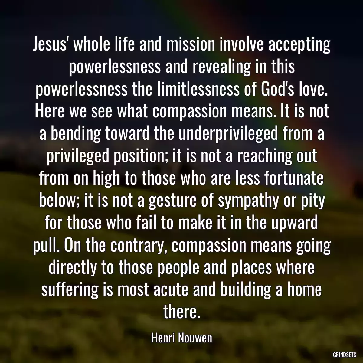 Jesus\' whole life and mission involve accepting powerlessness and revealing in this powerlessness the limitlessness of God\'s love. Here we see what compassion means. It is not a bending toward the underprivileged from a privileged position; it is not a reaching out from on high to those who are less fortunate below; it is not a gesture of sympathy or pity for those who fail to make it in the upward pull. On the contrary, compassion means going directly to those people and places where suffering is most acute and building a home there.