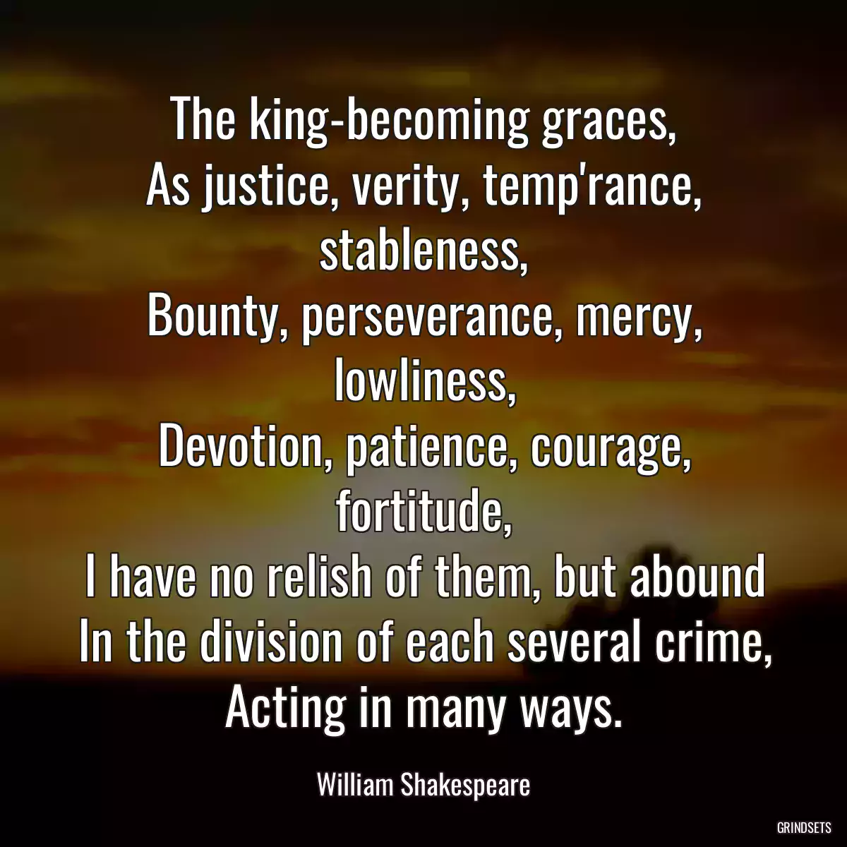 The king-becoming graces,
As justice, verity, temp\'rance, stableness,
Bounty, perseverance, mercy, lowliness,
Devotion, patience, courage, fortitude,
I have no relish of them, but abound
In the division of each several crime,
Acting in many ways.