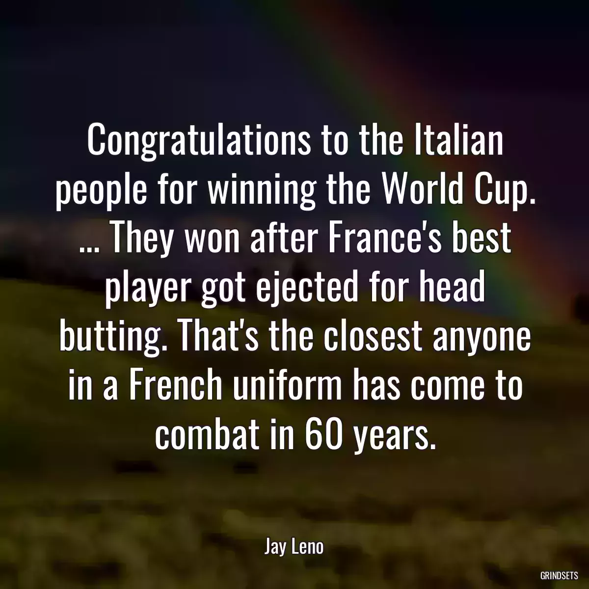 Congratulations to the Italian people for winning the World Cup. ... They won after France\'s best player got ejected for head butting. That\'s the closest anyone in a French uniform has come to combat in 60 years.