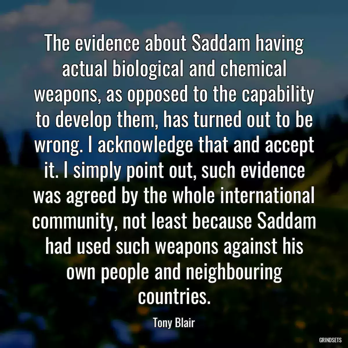 The evidence about Saddam having actual biological and chemical weapons, as opposed to the capability to develop them, has turned out to be wrong. I acknowledge that and accept it. I simply point out, such evidence was agreed by the whole international community, not least because Saddam had used such weapons against his own people and neighbouring countries.