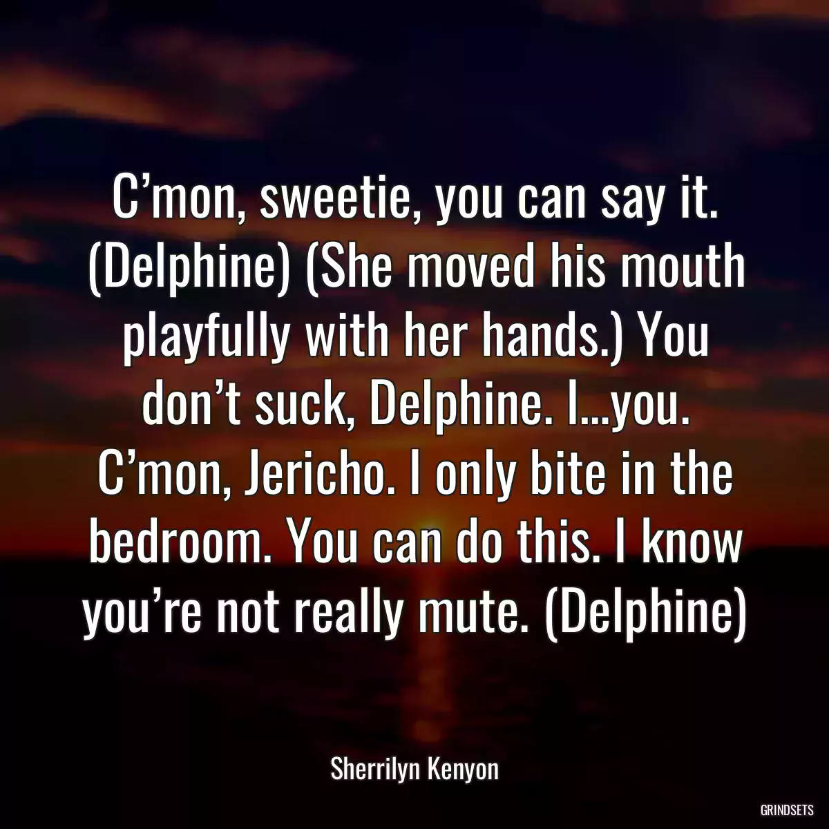 C’mon, sweetie, you can say it. (Delphine) (She moved his mouth playfully with her hands.) You don’t suck, Delphine. I…you. C’mon, Jericho. I only bite in the bedroom. You can do this. I know you’re not really mute. (Delphine)