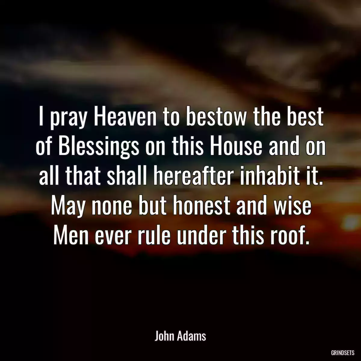 I pray Heaven to bestow the best of Blessings on this House and on all that shall hereafter inhabit it. May none but honest and wise Men ever rule under this roof.