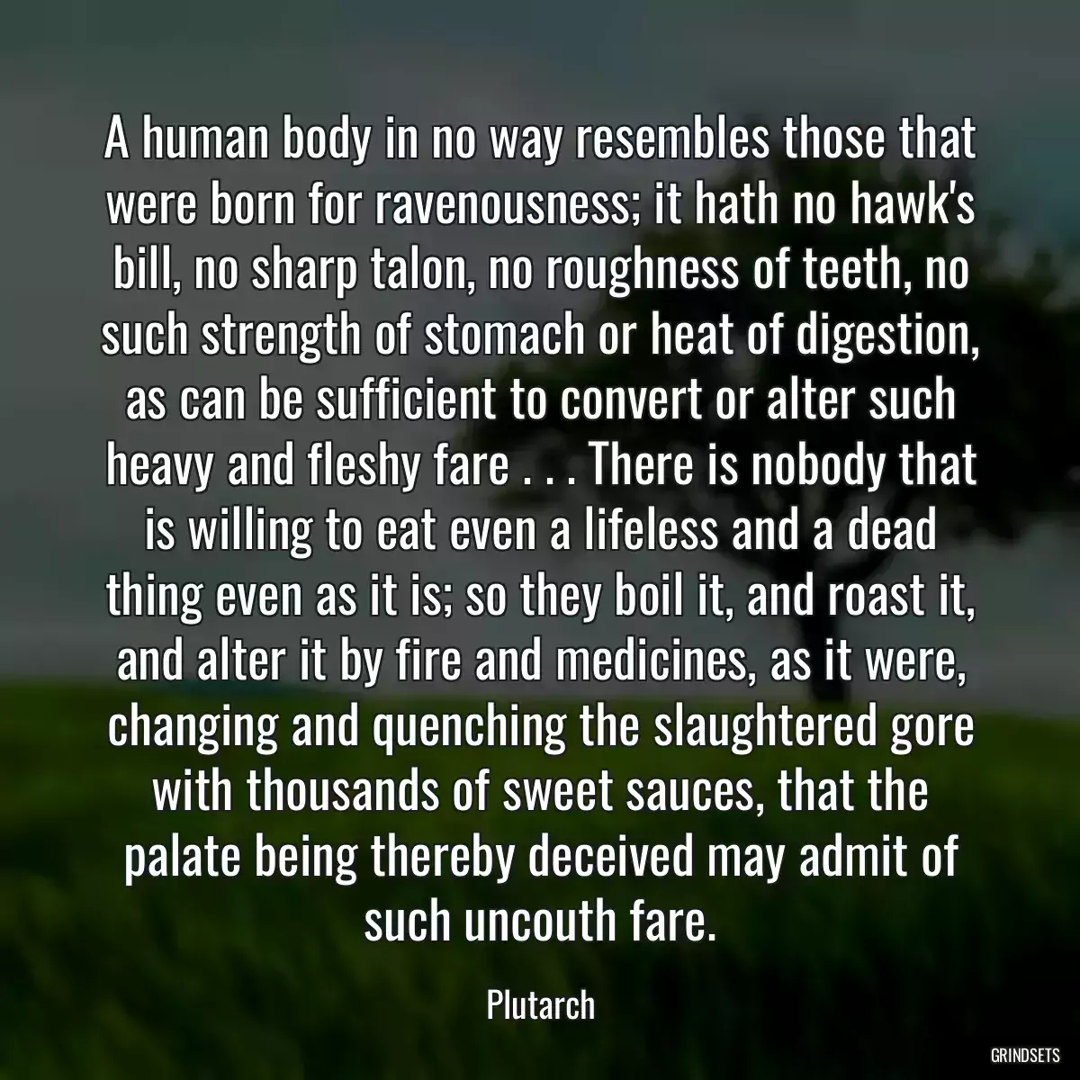 A human body in no way resembles those that were born for ravenousness; it hath no hawk\'s bill, no sharp talon, no roughness of teeth, no such strength of stomach or heat of digestion, as can be sufficient to convert or alter such heavy and fleshy fare . . . There is nobody that is willing to eat even a lifeless and a dead thing even as it is; so they boil it, and roast it, and alter it by fire and medicines, as it were, changing and quenching the slaughtered gore with thousands of sweet sauces, that the palate being thereby deceived may admit of such uncouth fare.