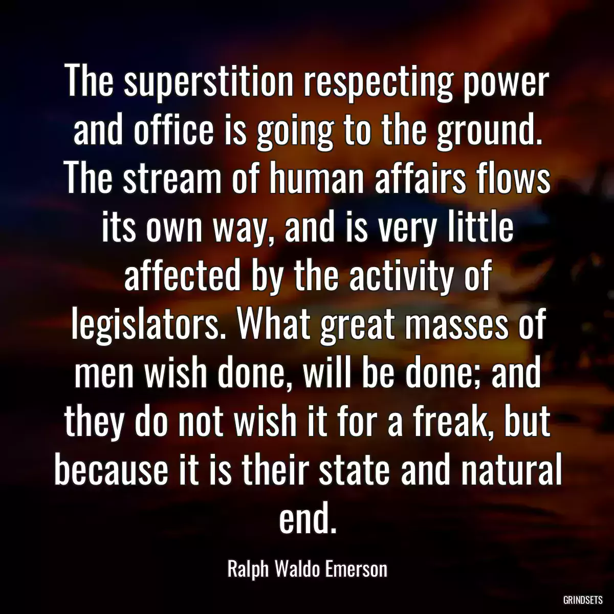 The superstition respecting power and office is going to the ground. The stream of human affairs flows its own way, and is very little affected by the activity of legislators. What great masses of men wish done, will be done; and they do not wish it for a freak, but because it is their state and natural end.