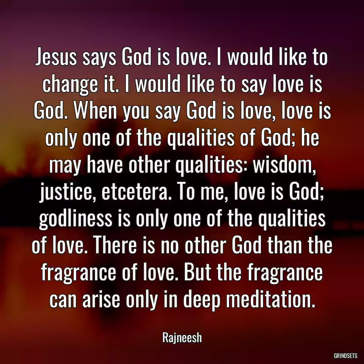 Jesus says God is love. I would like to change it. I would like to say love is God. When you say God is love, love is only one of the qualities of God; he may have other qualities: wisdom, justice, etcetera. To me, love is God; godliness is only one of the qualities of love. There is no other God than the fragrance of love. But the fragrance can arise only in deep meditation.