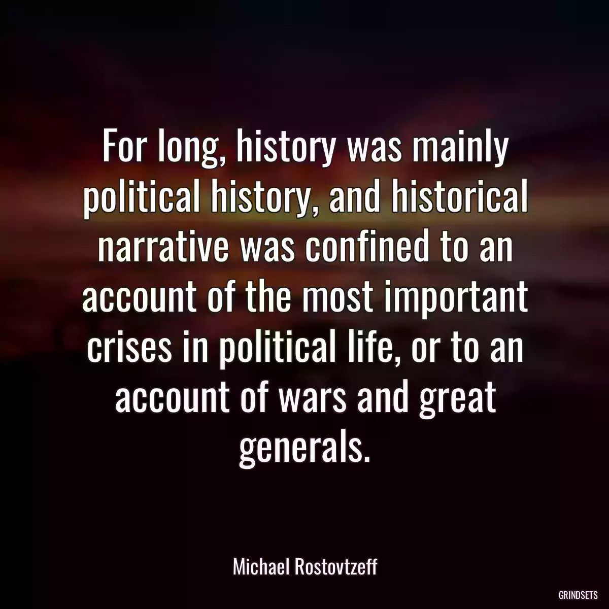 For long, history was mainly political history, and historical narrative was confined to an account of the most important crises in political life, or to an account of wars and great generals.