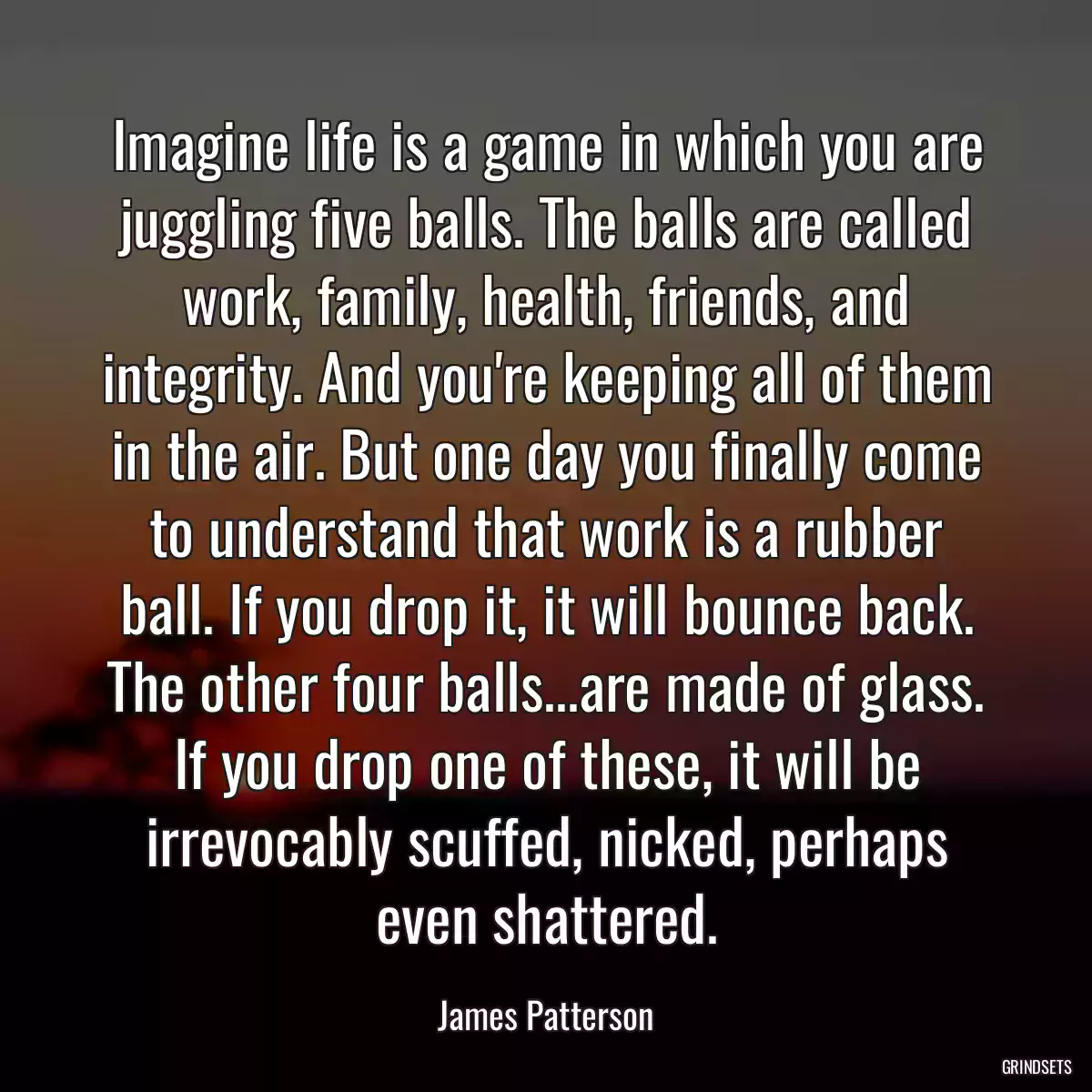 Imagine life is a game in which you are juggling five balls. The balls are called work, family, health, friends, and integrity. And you\'re keeping all of them in the air. But one day you finally come to understand that work is a rubber ball. If you drop it, it will bounce back. The other four balls...are made of glass. If you drop one of these, it will be irrevocably scuffed, nicked, perhaps even shattered.