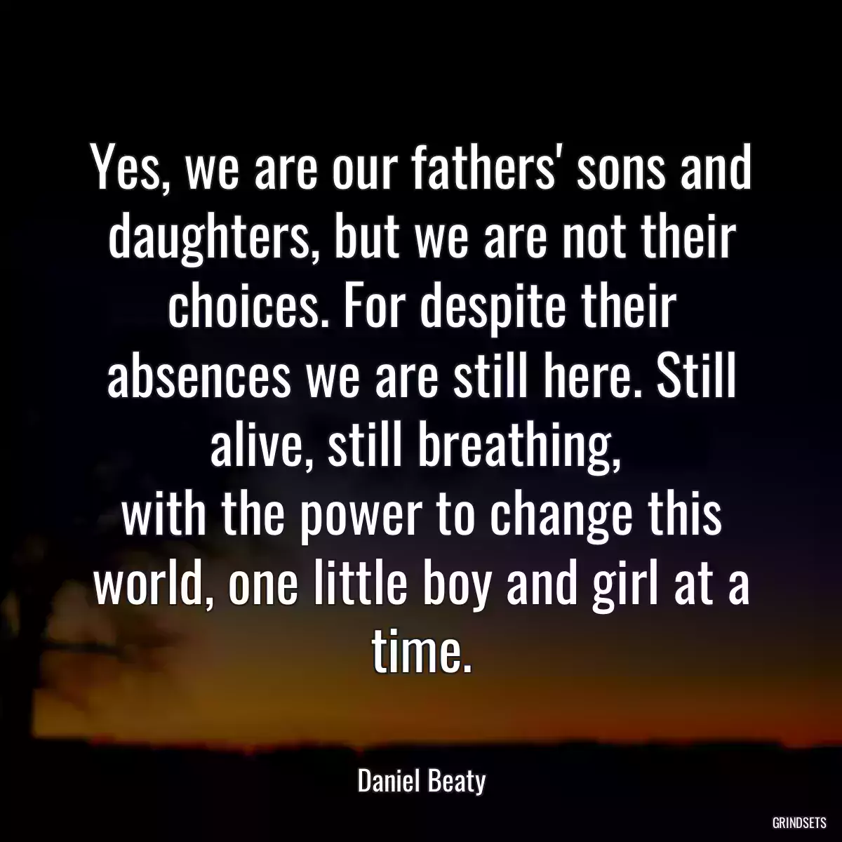 Yes, we are our fathers\' sons and daughters, but we are not their choices. For despite their absences we are still here. Still alive, still breathing, 
with the power to change this world, one little boy and girl at a time.