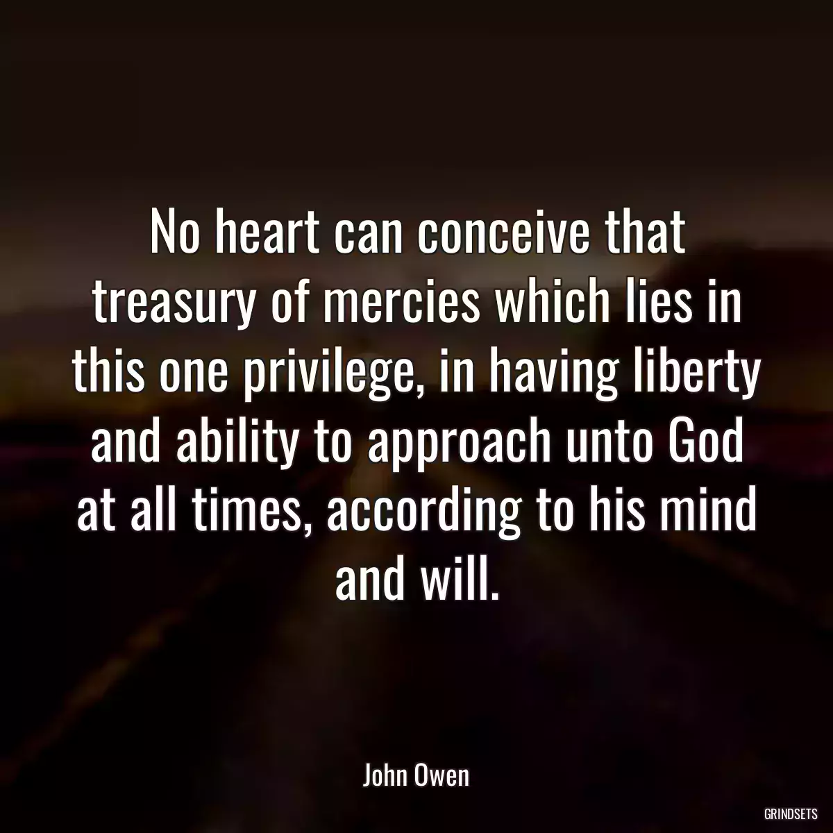 No heart can conceive that treasury of mercies which lies in this one privilege, in having liberty and ability to approach unto God at all times, according to his mind and will.