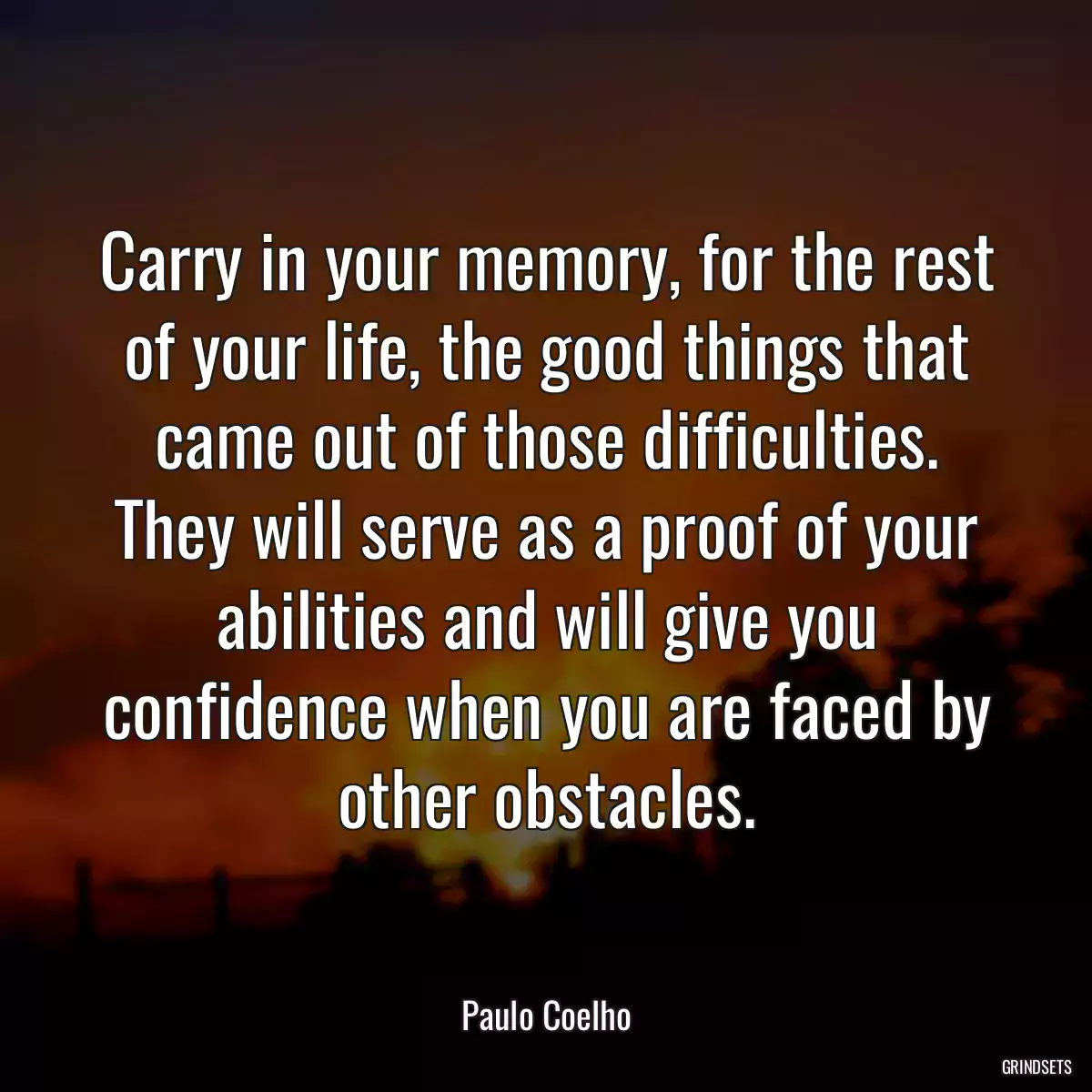 Carry in your memory, for the rest of your life, the good things that came out of those difficulties. They will serve as a proof of your abilities and will give you confidence when you are faced by other obstacles.