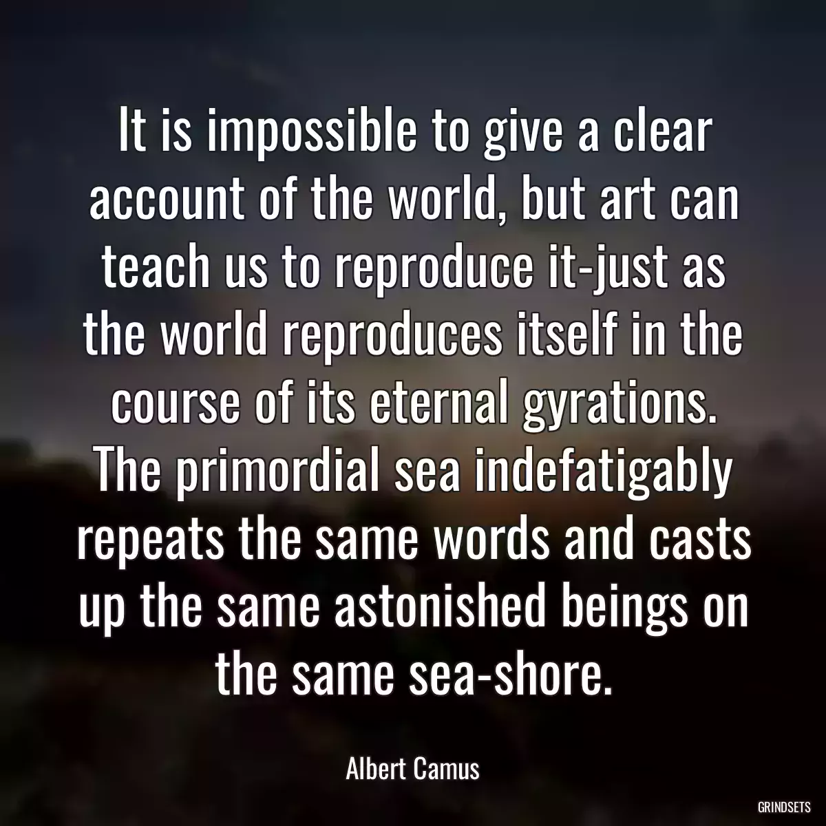 It is impossible to give a clear account of the world, but art can teach us to reproduce it-just as the world reproduces itself in the course of its eternal gyrations. The primordial sea indefatigably repeats the same words and casts up the same astonished beings on the same sea-shore.