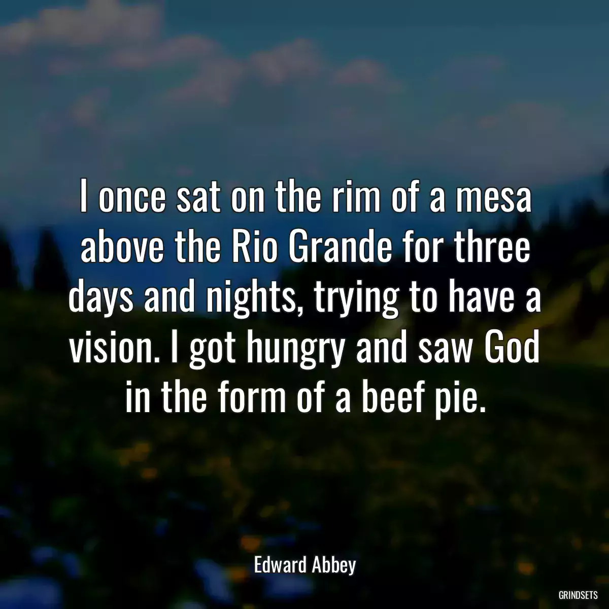 I once sat on the rim of a mesa above the Rio Grande for three days and nights, trying to have a vision. I got hungry and saw God in the form of a beef pie.