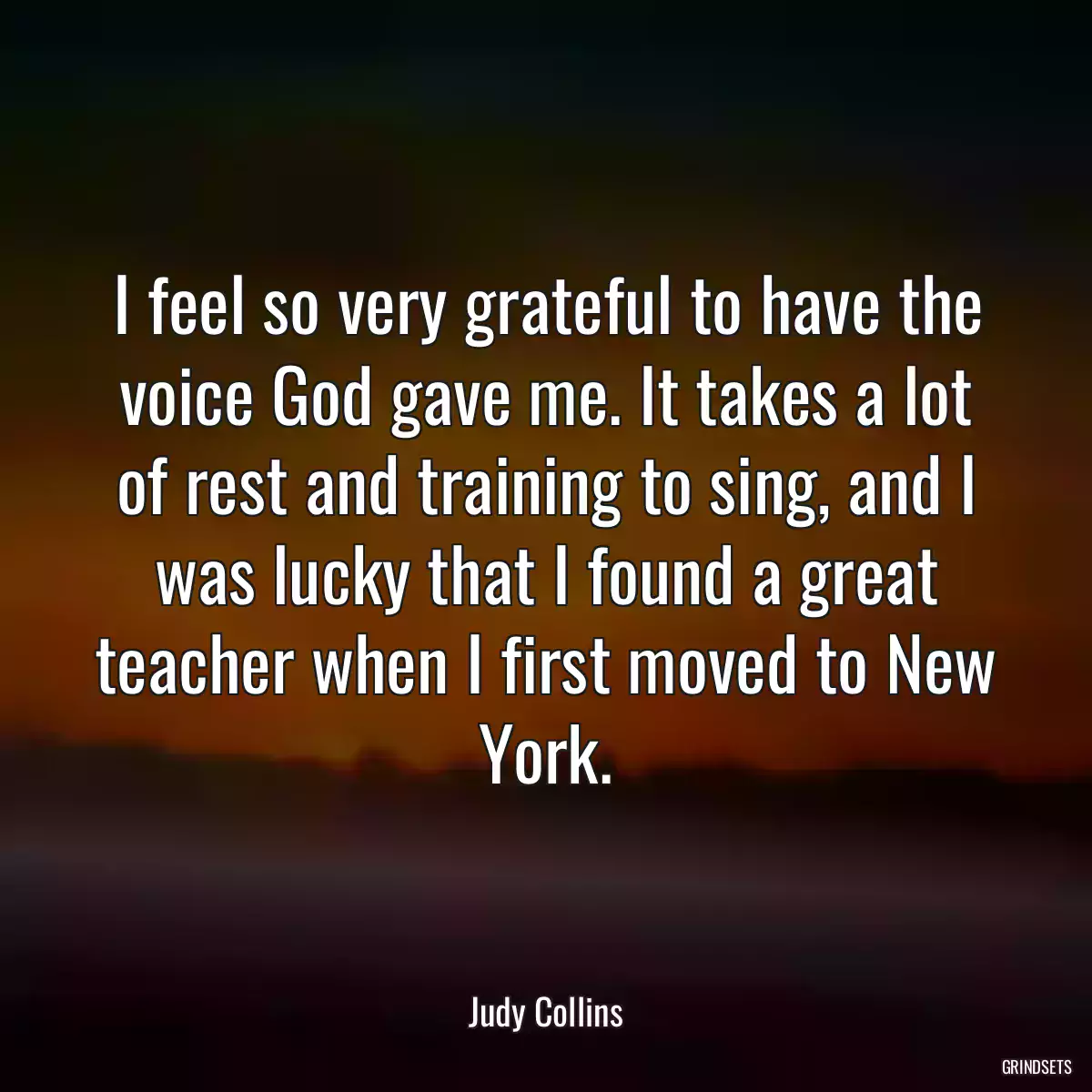 I feel so very grateful to have the voice God gave me. It takes a lot of rest and training to sing, and I was lucky that I found a great teacher when I first moved to New York.