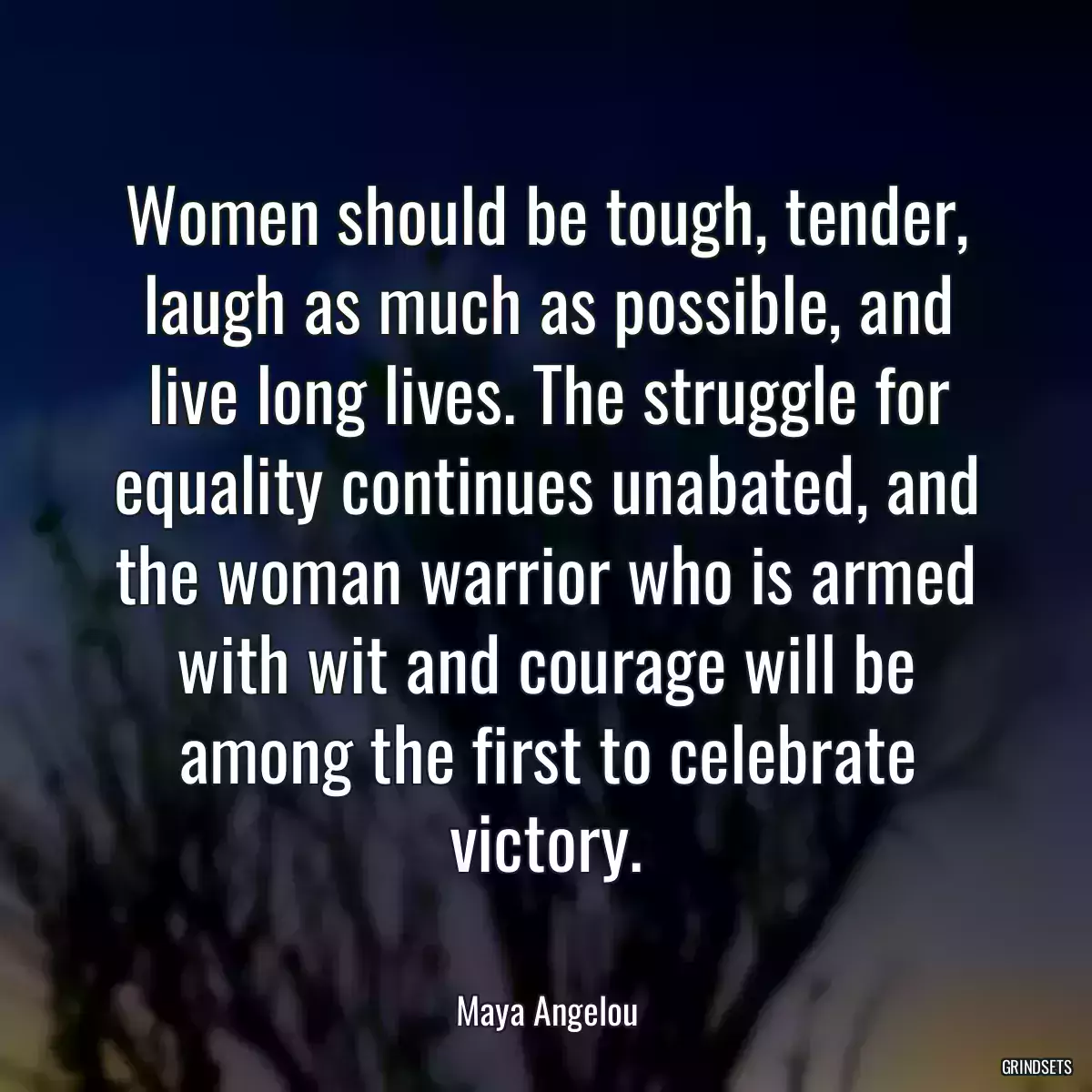 Women should be tough, tender, laugh as much as possible, and live long lives. The struggle for equality continues unabated, and the woman warrior who is armed with wit and courage will be among the first to celebrate victory.