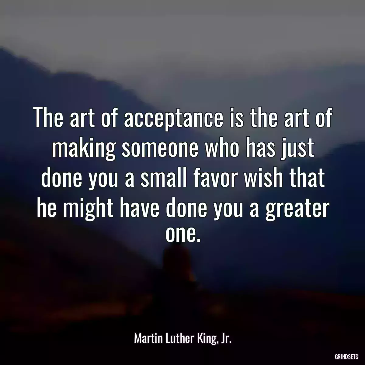 The art of acceptance is the art of making someone who has just done you a small favor wish that he might have done you a greater one.