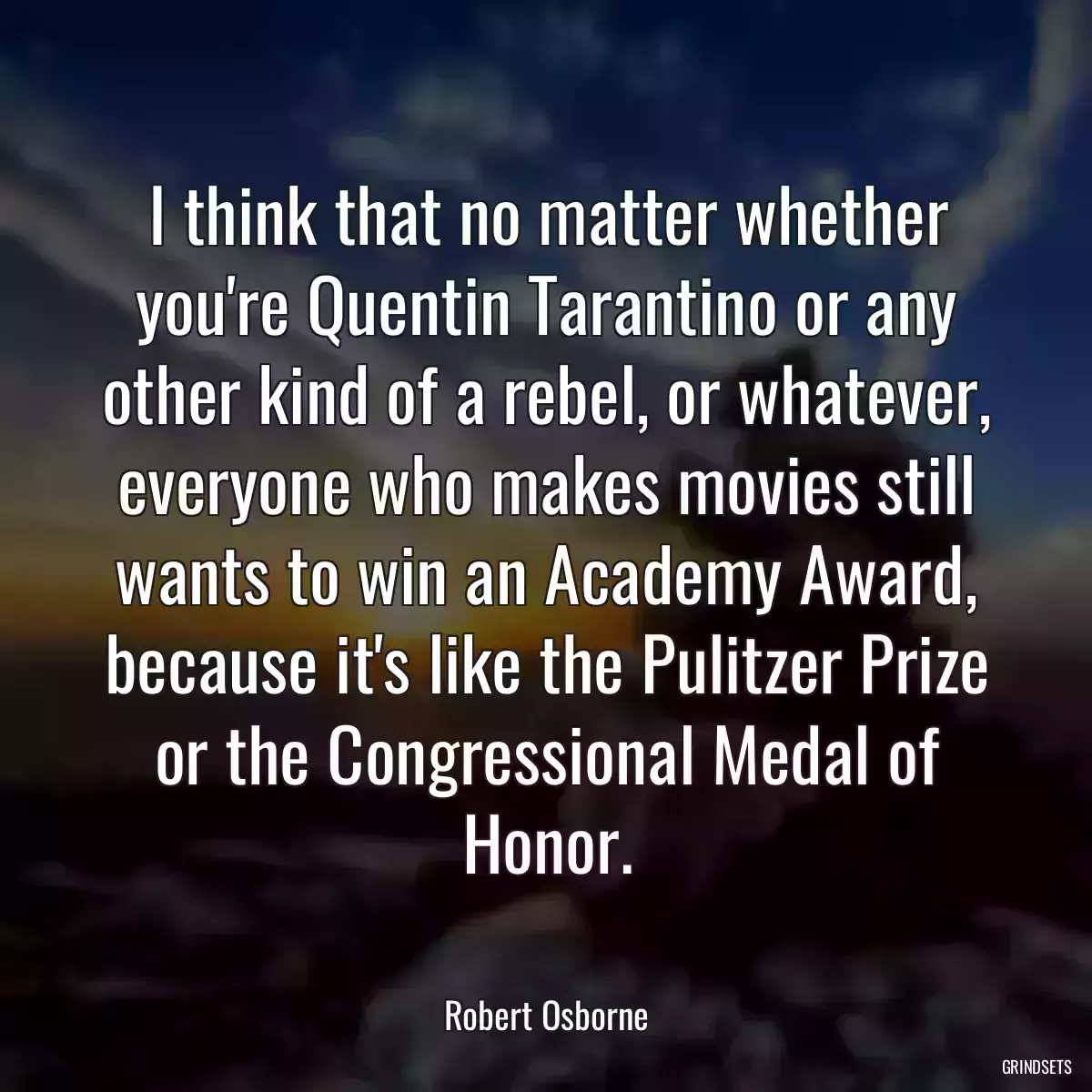 I think that no matter whether you\'re Quentin Tarantino or any other kind of a rebel, or whatever, everyone who makes movies still wants to win an Academy Award, because it\'s like the Pulitzer Prize or the Congressional Medal of Honor.