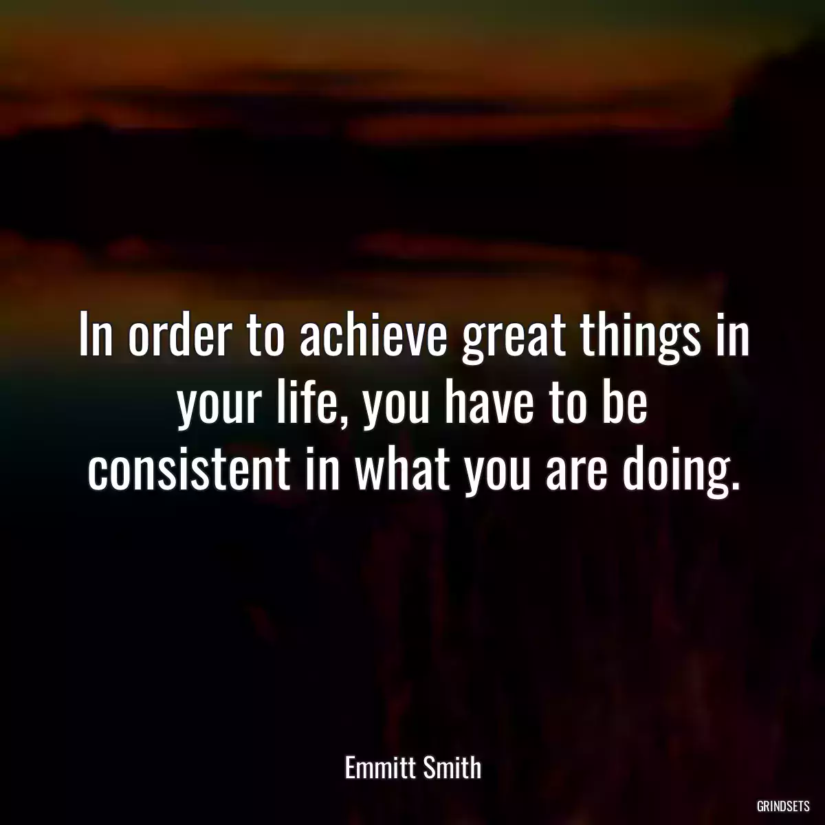 In order to achieve great things in your life, you have to be consistent in what you are doing.