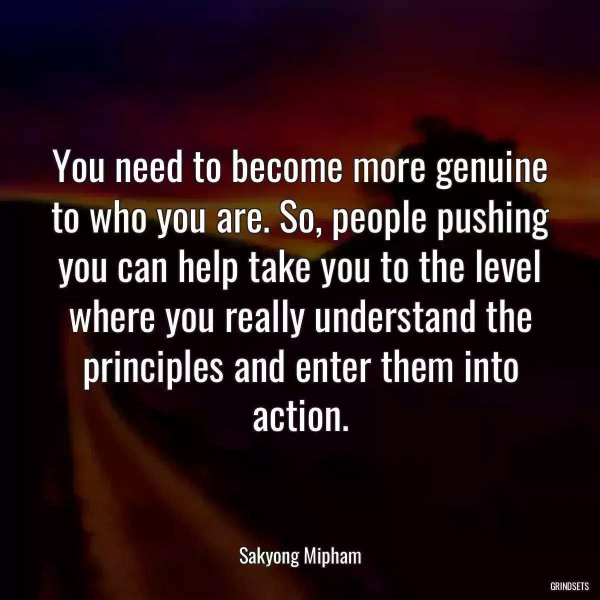 You need to become more genuine to who you are. So, people pushing you can help take you to the level where you really understand the principles and enter them into action.